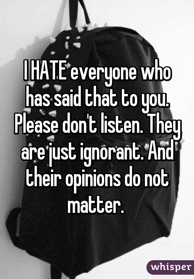 I HATE everyone who has said that to you. Please don't listen. They are just ignorant. And their opinions do not matter. 