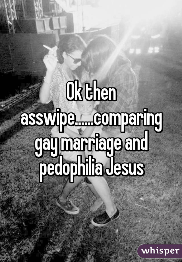 Ok then asswipe......comparing gay marriage and pedophilia Jesus