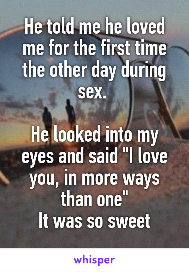 He told me he loved me for the first time the other day during sex. 

He looked into my eyes and said "I love you, in more ways than one"
It was so sweet
