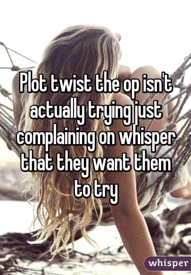 Plot twist the op isn't actually trying just complaining on whisper that they want them to try