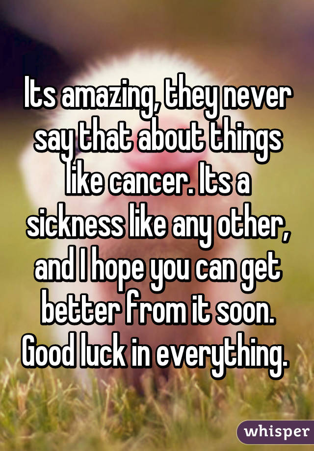 Its amazing, they never say that about things like cancer. Its a sickness like any other, and I hope you can get better from it soon. Good luck in everything. 