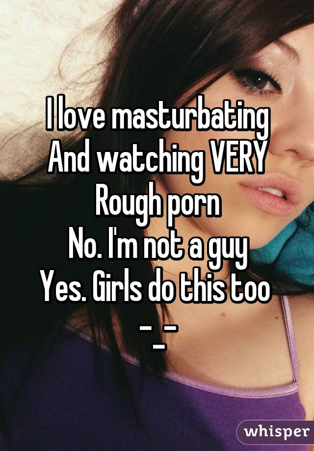 I love masturbating
And watching VERY
Rough porn
No. I'm not a guy
Yes. Girls do this too 
-_-