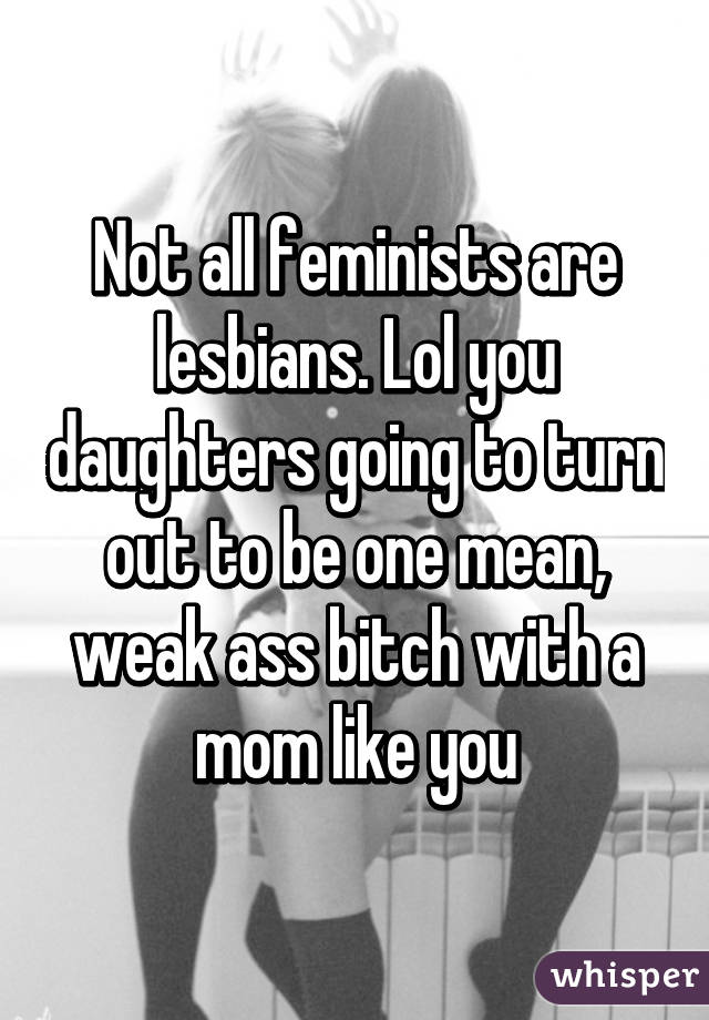 Not all feminists are lesbians. Lol you daughters going to turn out to be one mean, weak ass bitch with a mom like you