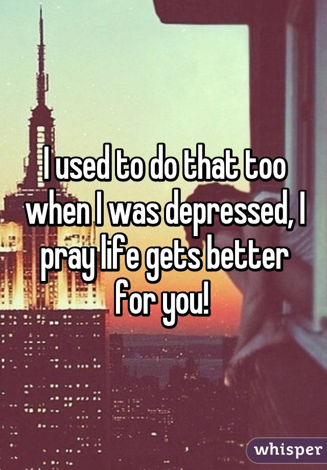 I used to do that too when I was depressed, I pray life gets better for you! 
