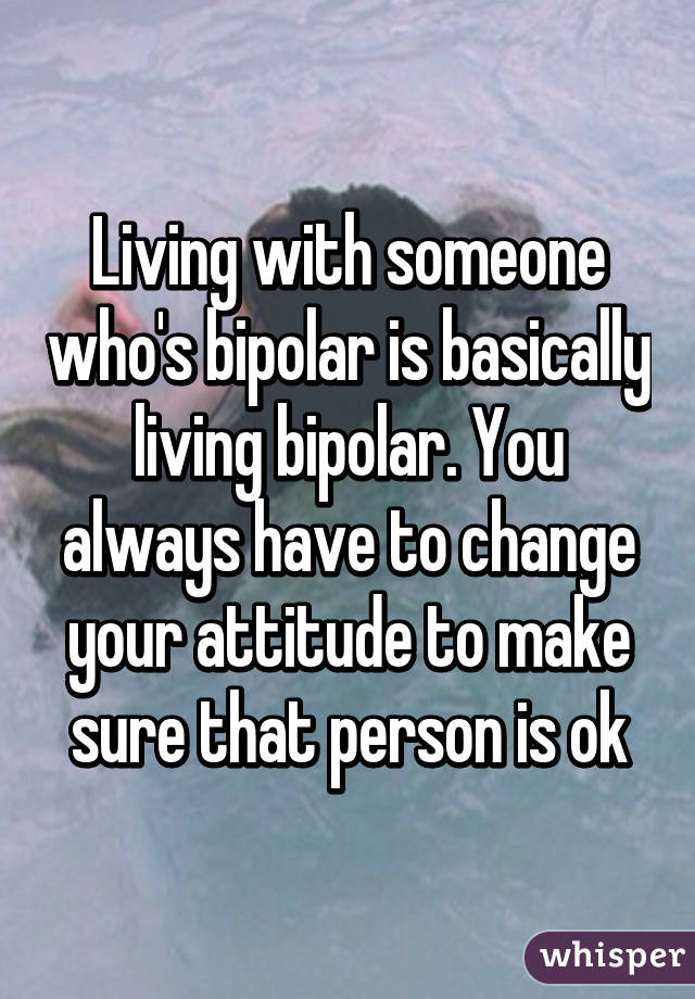 Living with someone who's bipolar is basically living bipolar. You always have to change your attitude to make sure that person is ok