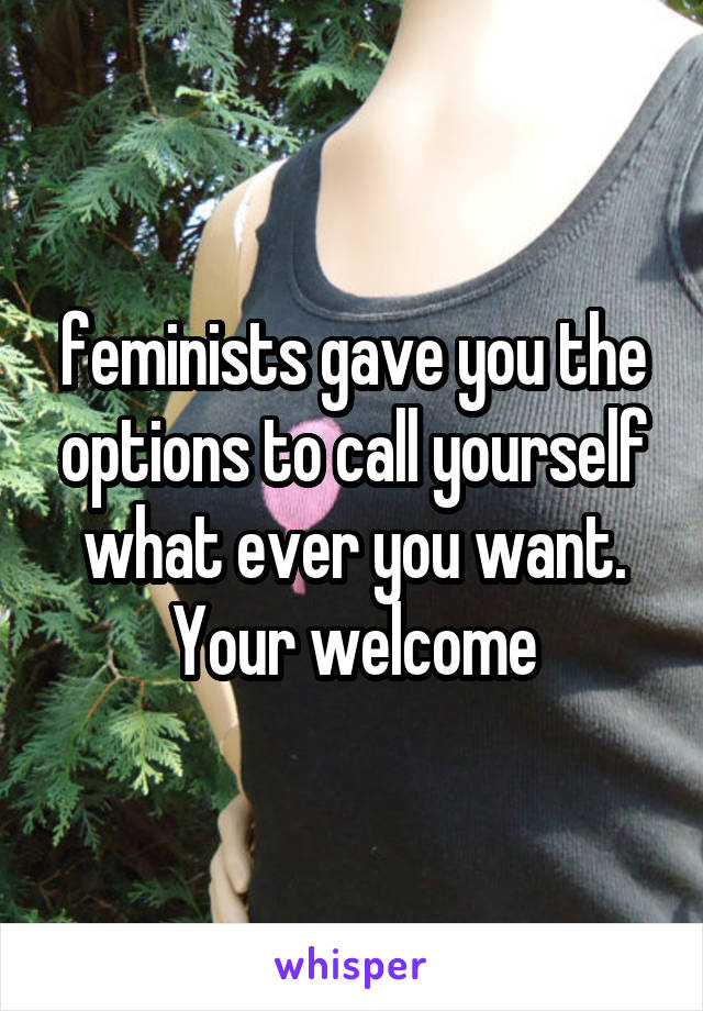 feminists gave you the options to call yourself what ever you want. Your welcome
