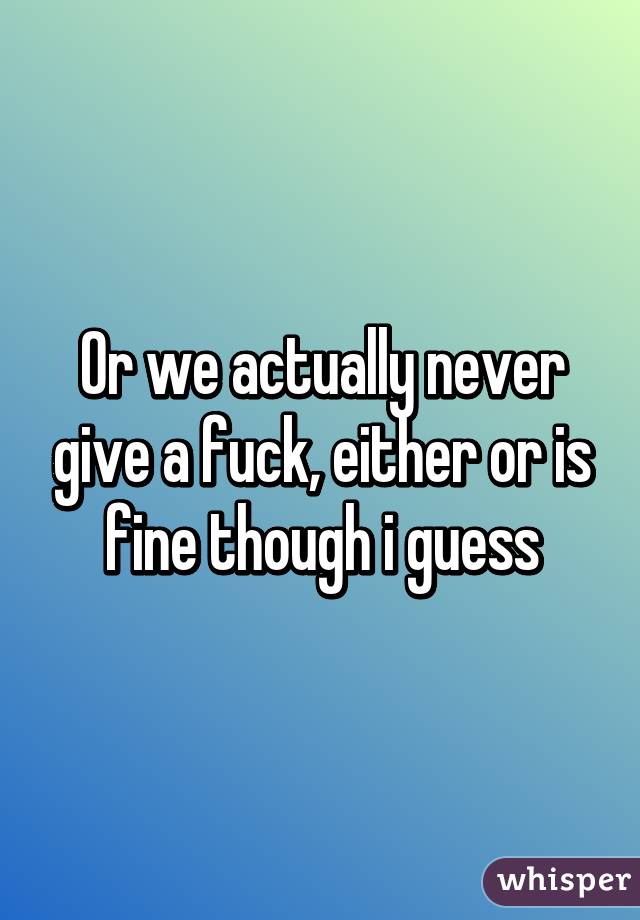 Or we actually never give a fuck, either or is fine though i guess