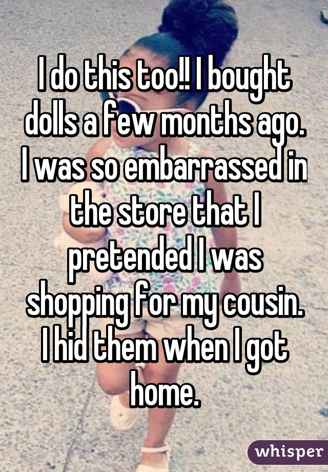I do this too!! I bought dolls a few months ago. I was so embarrassed in the store that I pretended I was shopping for my cousin. I hid them when I got home.