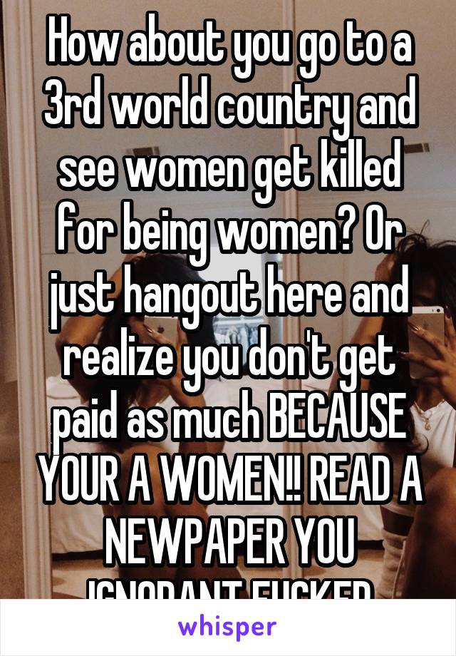 How about you go to a 3rd world country and see women get killed for being women? Or just hangout here and realize you don't get paid as much BECAUSE YOUR A WOMEN!! READ A NEWPAPER YOU IGNORANT FUCKER