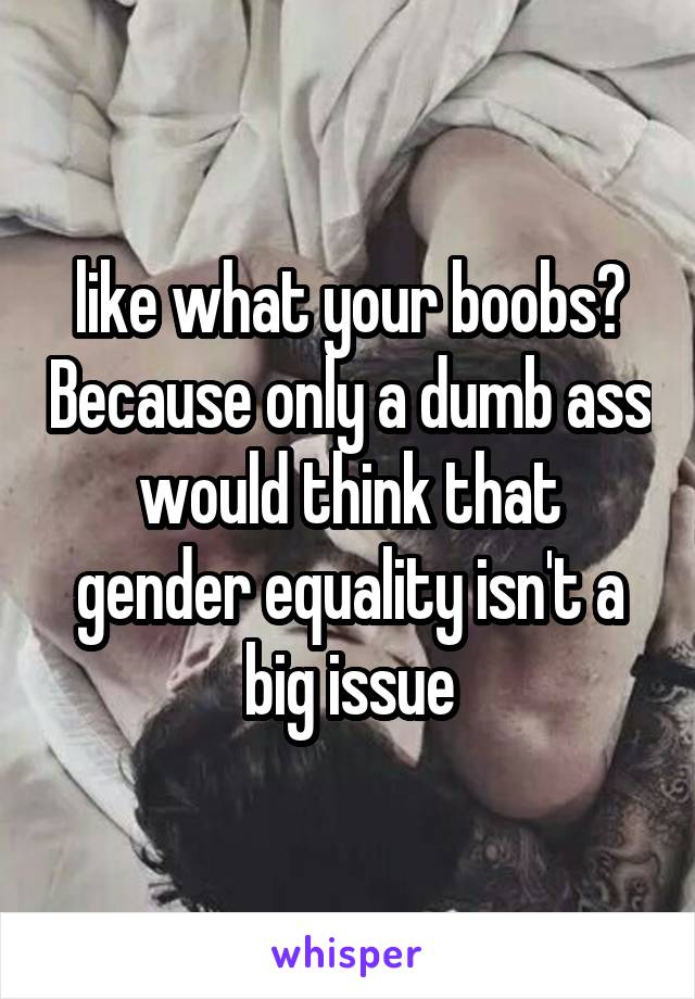 like what your boobs? Because only a dumb ass would think that gender equality isn't a big issue