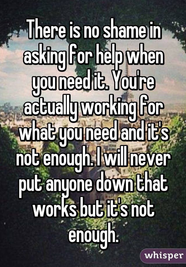 There is no shame in asking for help when you need it. You're actually working for what you need and it's not enough. I will never put anyone down that works but it's not enough.