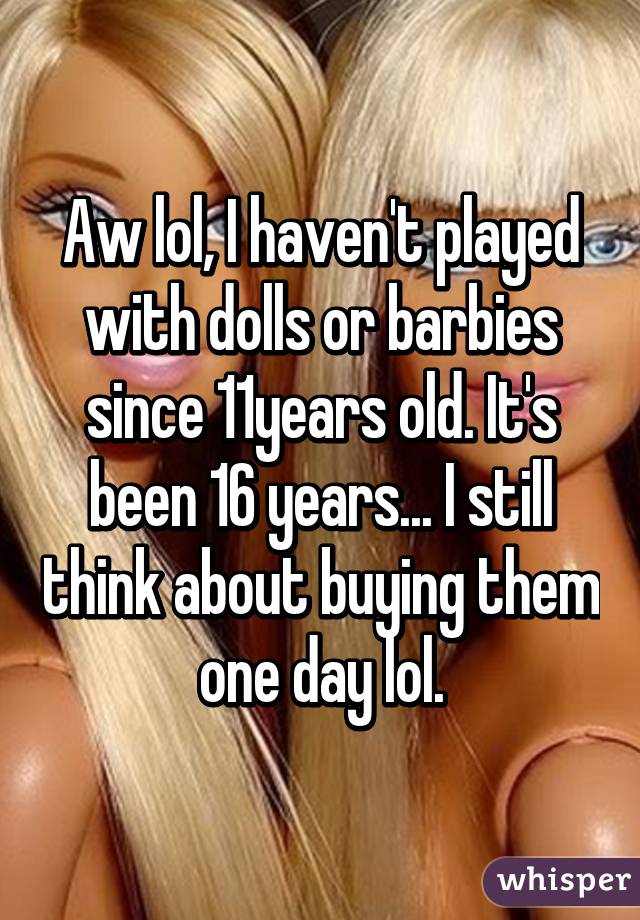 Aw lol, I haven't played with dolls or barbies since 11years old. It's been 16 years... I still think about buying them one day lol.