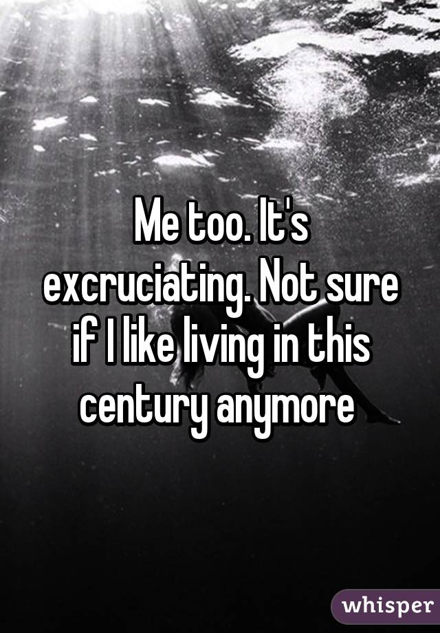 Me too. It's excruciating. Not sure if I like living in this century anymore 