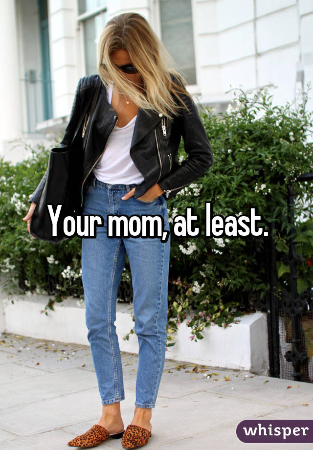 Your mom, at least.