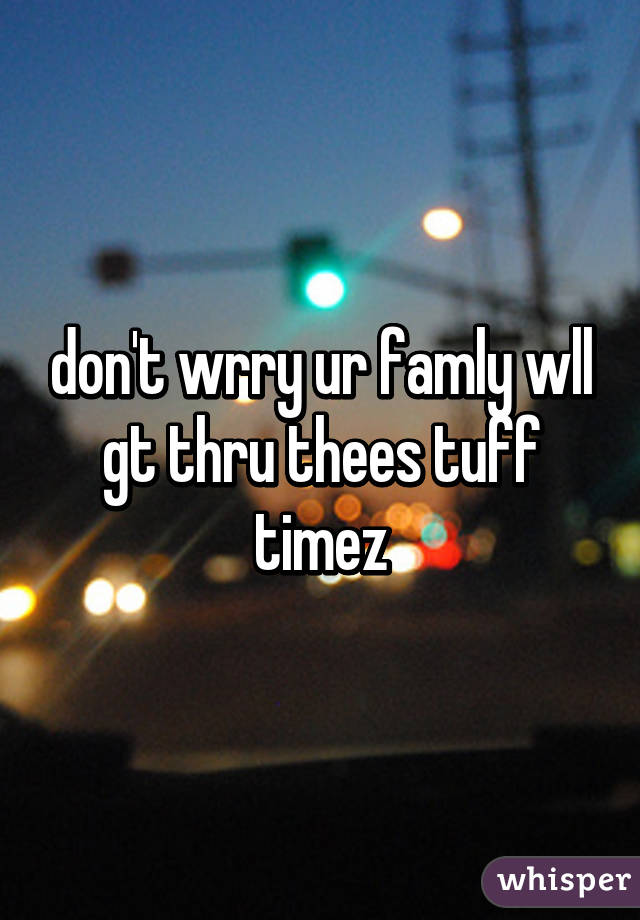 don't wrry ur famly wll gt thru thees tuff timez