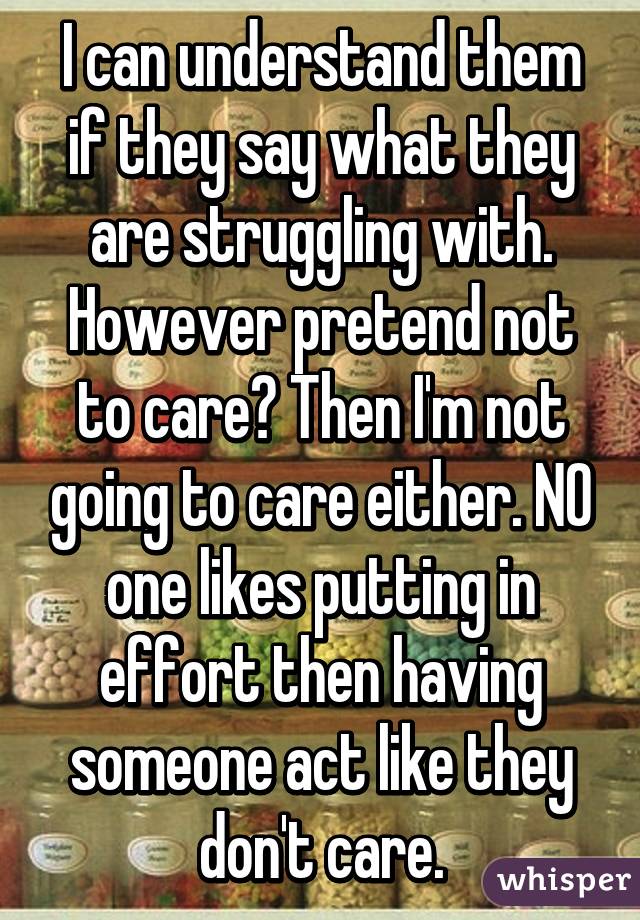 I can understand them if they say what they are struggling with. However pretend not to care? Then I'm not going to care either. NO one likes putting in effort then having someone act like they don't care.