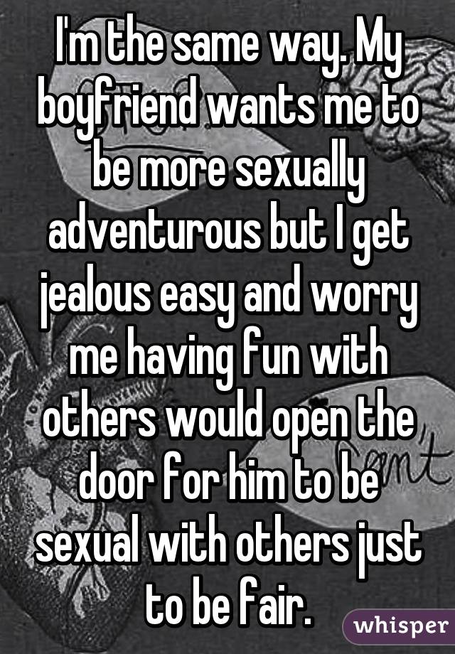 I'm the same way. My boyfriend wants me to be more sexually adventurous but I get jealous easy and worry me having fun with others would open the door for him to be sexual with others just to be fair.