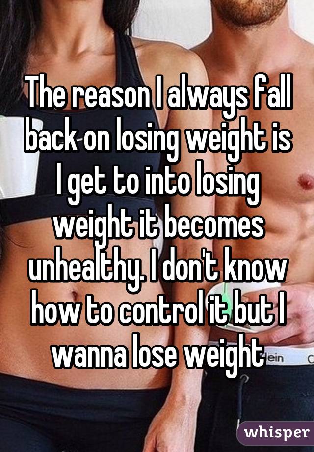 The reason I always fall back on losing weight is I get to into losing weight it becomes unhealthy. I don't know how to control it but I wanna lose weight
