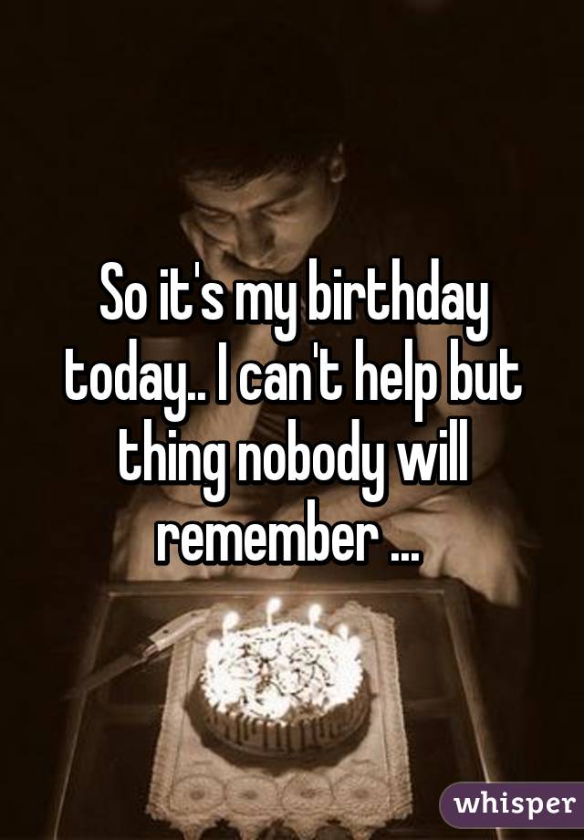 So it's my birthday today.. I can't help but thing nobody will remember ... 