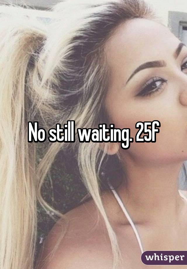 No still waiting. 25f