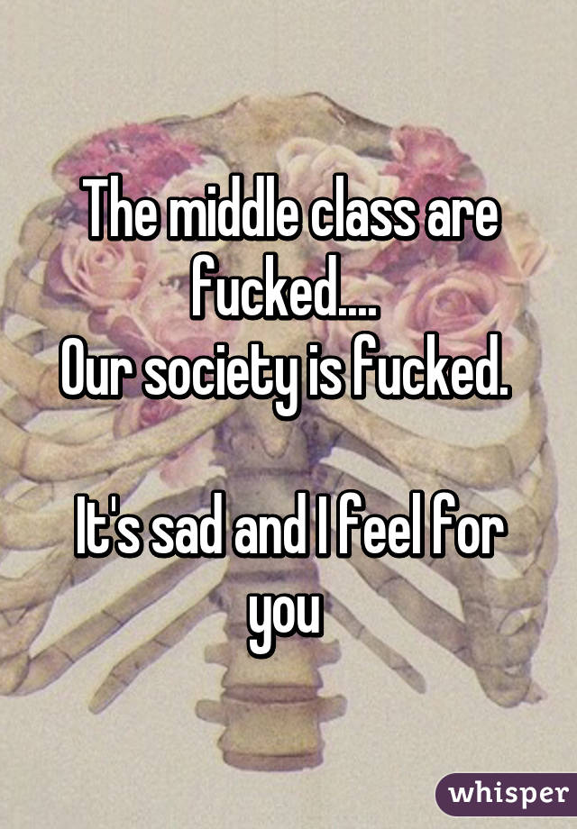 The middle class are fucked.... 
Our society is fucked. 

It's sad and I feel for you 