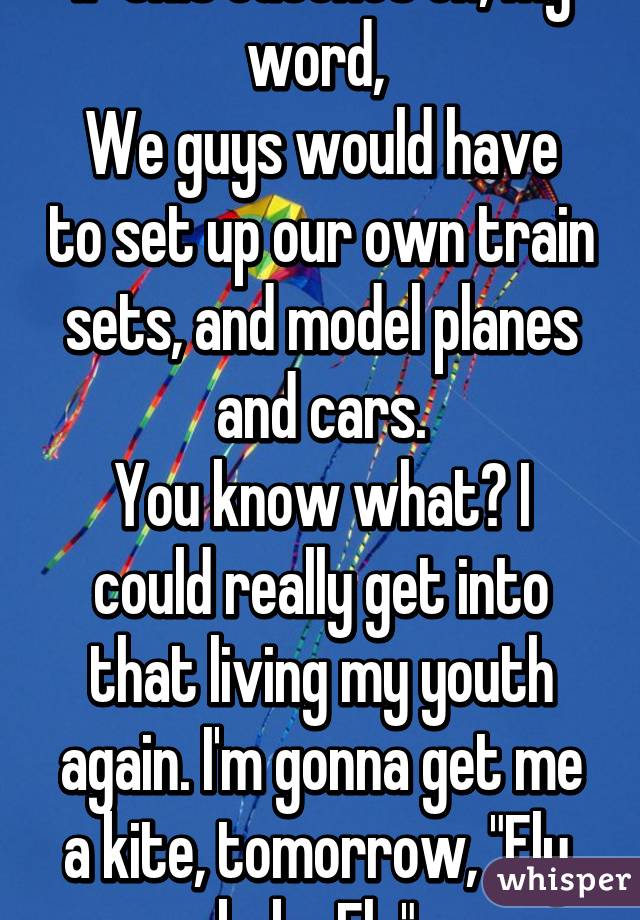 If this catches on, my word, 
We guys would have to set up our own train sets, and model planes and cars.
You know what? I could really get into that living my youth again. I'm gonna get me a kite, tomorrow, "Fly, baby Fly".