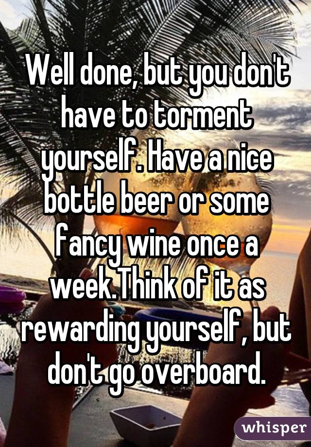 Well done, but you don't have to torment yourself. Have a nice bottle beer or some fancy wine once a week.Think of it as rewarding yourself, but don't go overboard.