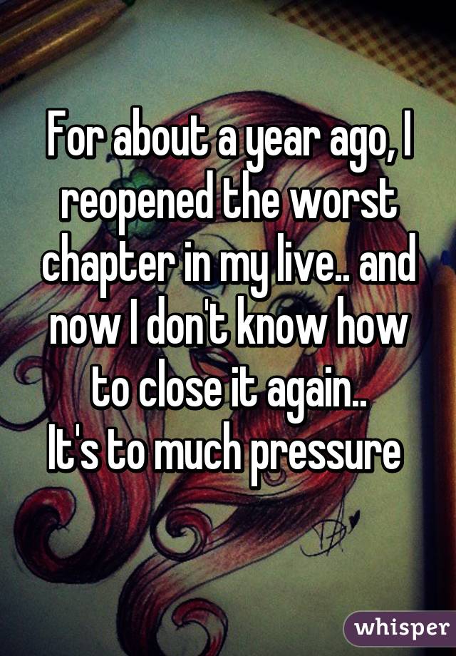 For about a year ago, I reopened the worst chapter in my live.. and now I don't know how to close it again..
It's to much pressure 
