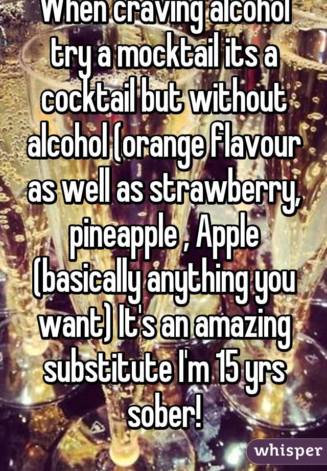 When craving alcohol try a mocktail its a cocktail but without alcohol (orange flavour as well as strawberry, pineapple , Apple (basically anything you want) It's an amazing substitute I'm 15 yrs sober!
 
