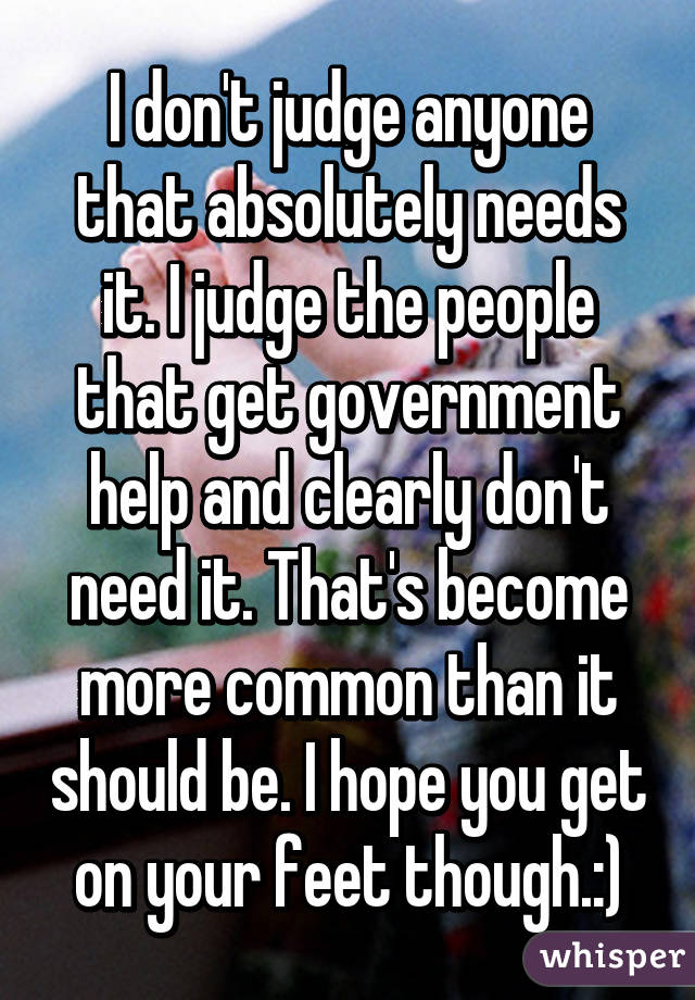 I don't judge anyone that absolutely needs it. I judge the people that get government help and clearly don't need it. That's become more common than it should be. I hope you get on your feet though.:)