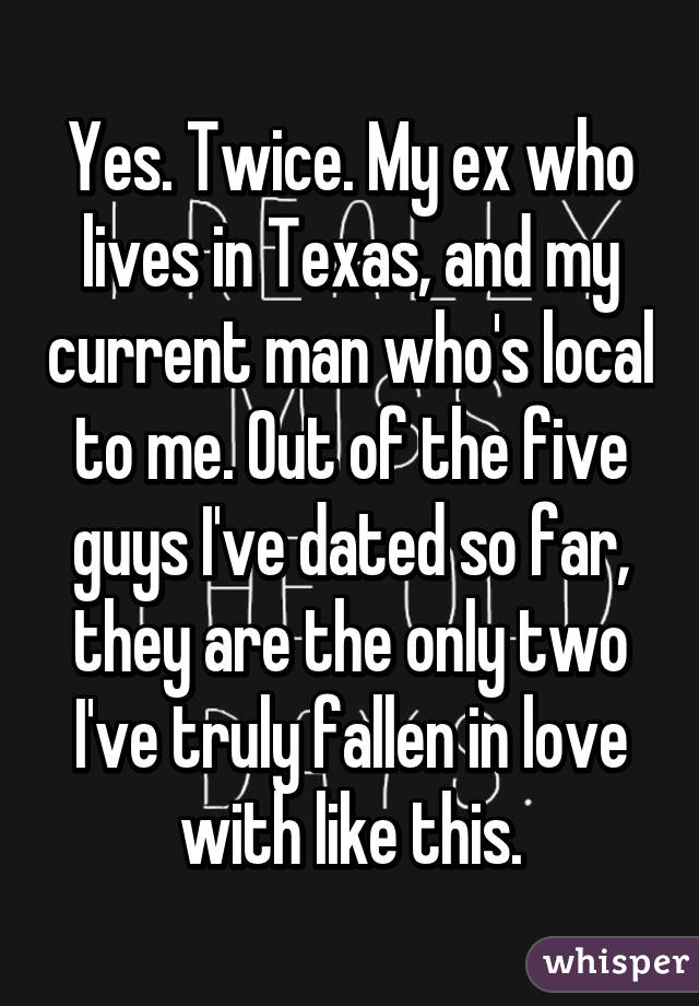 Yes. Twice. My ex who lives in Texas, and my current man who's local to me. Out of the five guys I've dated so far, they are the only two I've truly fallen in love with like this.