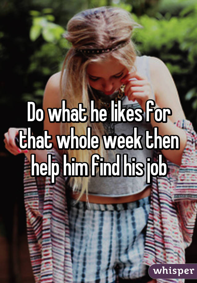 Do what he likes for that whole week then help him find his job