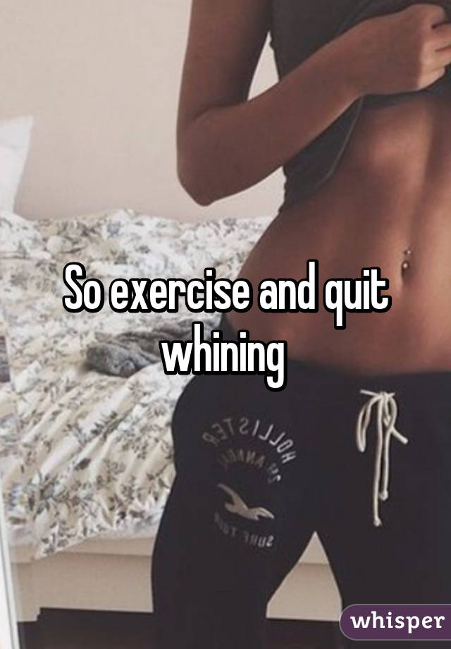 So exercise and quit whining 