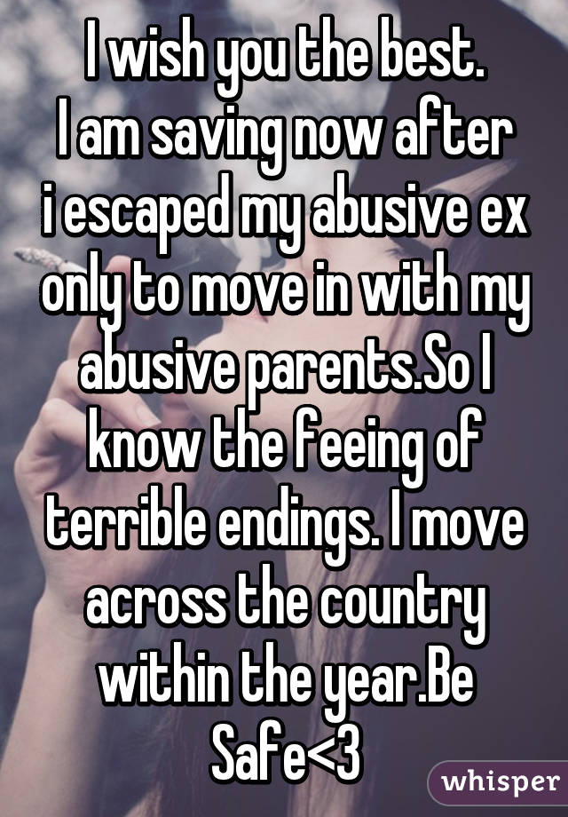 I wish you the best.
I am saving now after i escaped my abusive ex only to move in with my abusive parents.So I know the feeing of terrible endings. I move across the country within the year.Be Safe<3