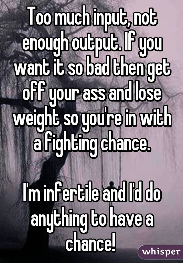 Too much input, not enough output. If you want it so bad then get off your ass and lose weight so you're in with a fighting chance.

I'm infertile and I'd do anything to have a chance! 