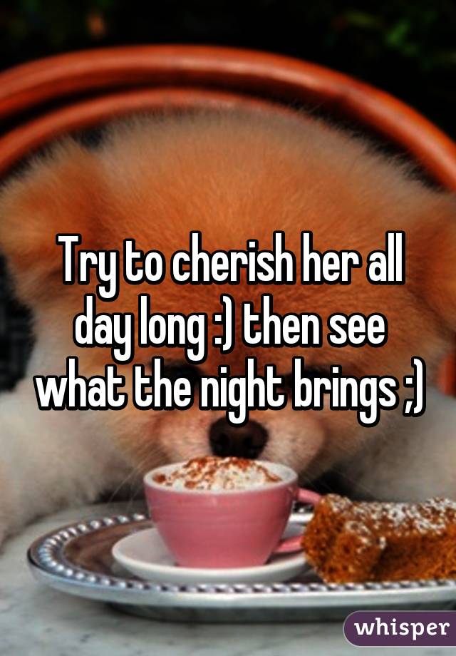 Try to cherish her all day long :) then see what the night brings ;)