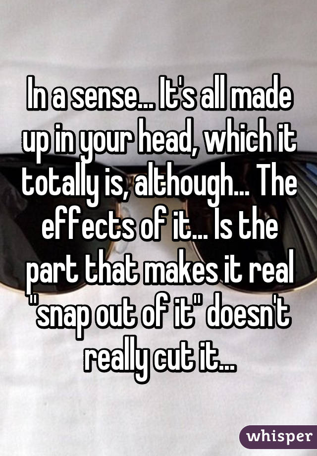 In a sense... It's all made up in your head, which it totally is, although... The effects of it... Is the part that makes it real "snap out of it" doesn't really cut it...