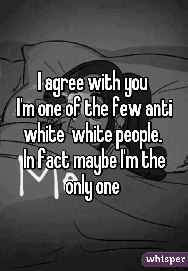 I agree with you 
I'm one of the few anti white  white people. 
In fact maybe I'm the only one 