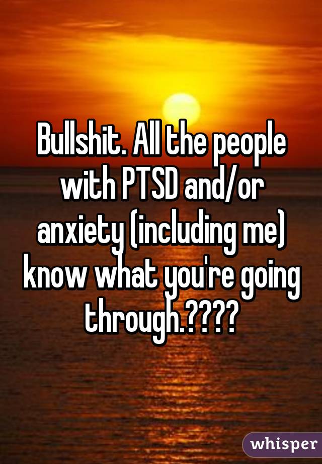 Bullshit. All the people with PTSD and/or anxiety (including me) know what you're going through.✌️❤️