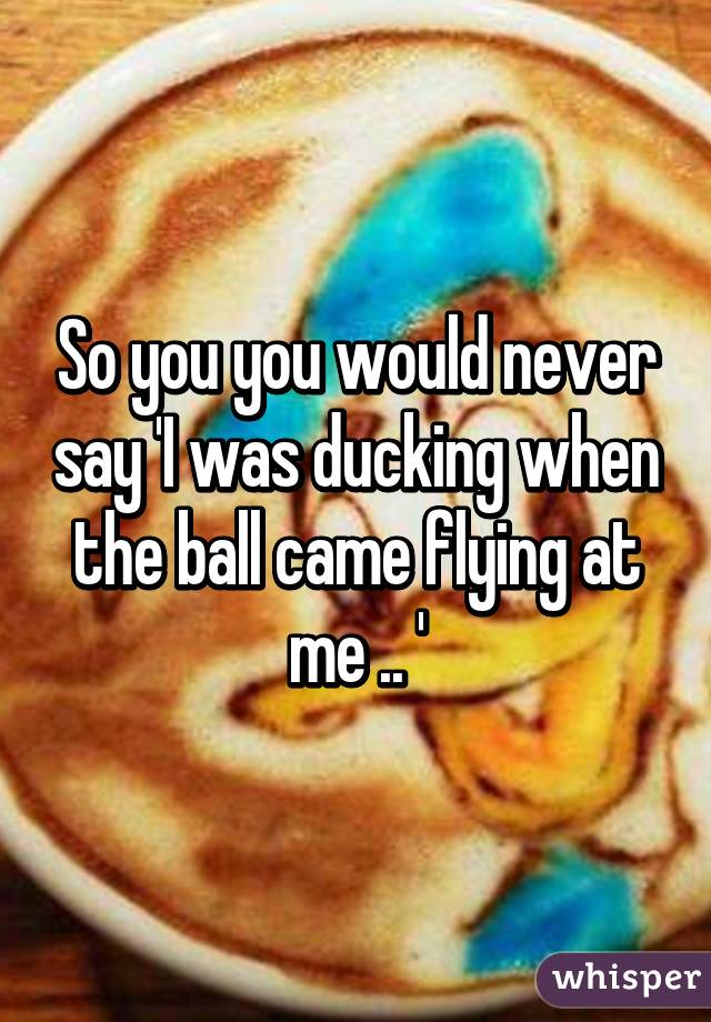 So you you would never say 'I was ducking when the ball came flying at me .. '