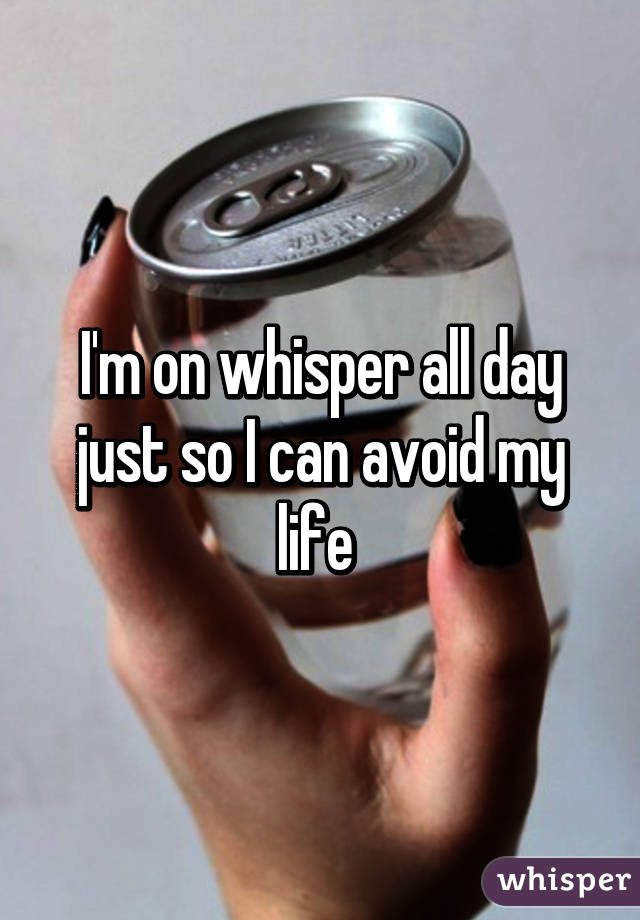 I'm on whisper all day just so I can avoid my life 