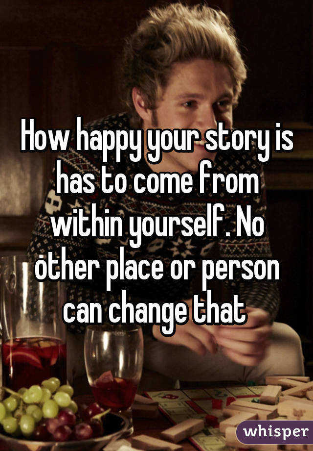 How happy your story is has to come from within yourself. No other place or person can change that 