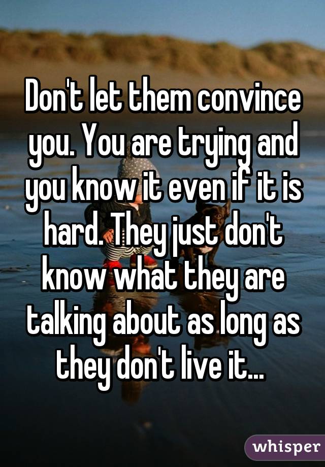 Don't let them convince you. You are trying and you know it even if it is hard. They just don't know what they are talking about as long as they don't live it... 