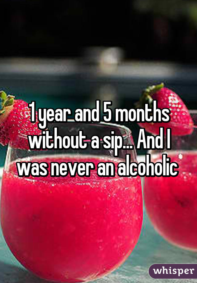 1 year and 5 months without a sip... And I was never an alcoholic 