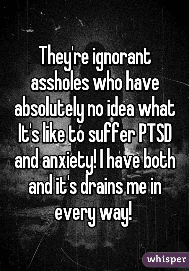 They're ignorant assholes who have absolutely no idea what It's like to suffer PTSD and anxiety! I have both and it's drains me in every way! 