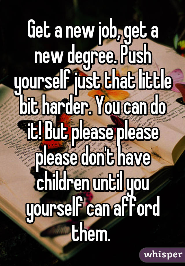 Get a new job, get a new degree. Push yourself just that little bit harder. You can do it! But please please please don't have children until you yourself can afford them. 