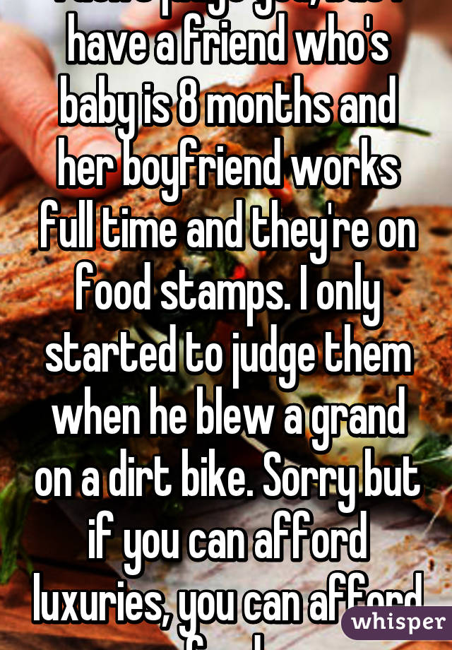 I don't judge you, but I have a friend who's baby is 8 months and her boyfriend works full time and they're on food stamps. I only started to judge them when he blew a grand on a dirt bike. Sorry but if you can afford luxuries, you can afford food 
