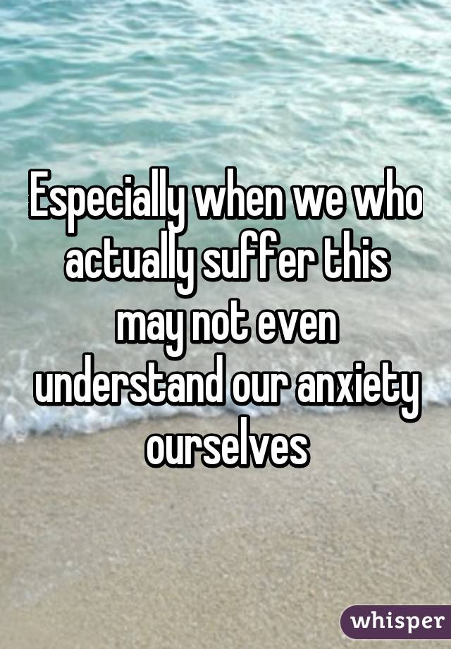 Especially when we who actually suffer this may not even understand our anxiety ourselves