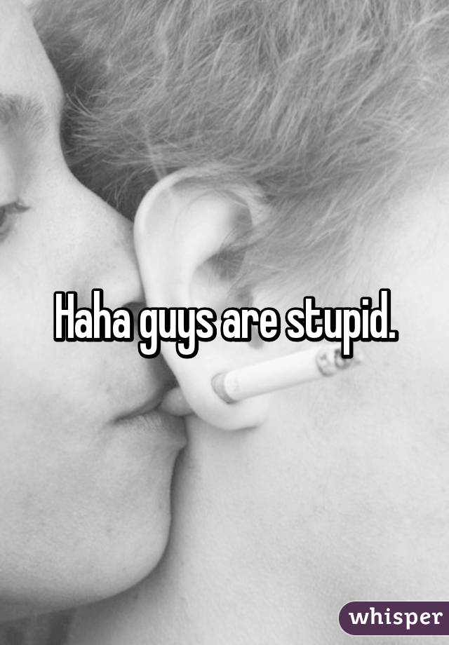 Haha guys are stupid.