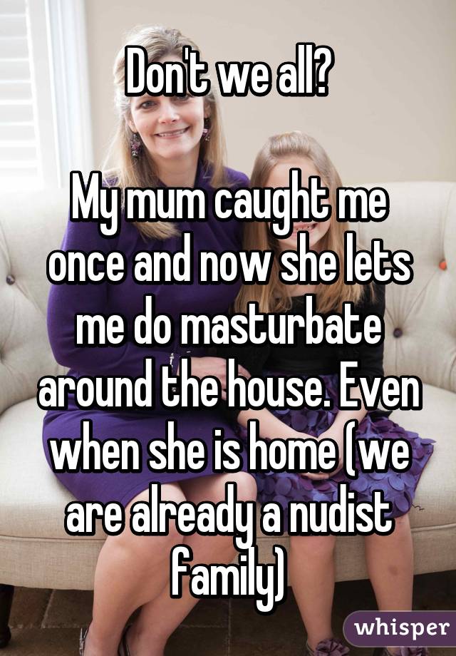 Don't we all?

My mum caught me once and now she lets me do masturbate around the house. Even when she is home (we are already a nudist family)
